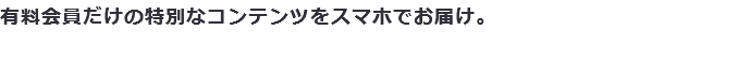 有料会員だけの特別なコンテンツをスマホでお届け。