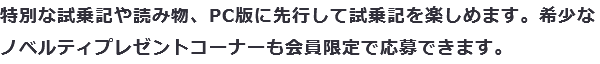 特別な試乗記や読み物、PC版に先行して試乗記を楽しめます。希少なノベルティプレゼントコーナーも会員限定で応募できます。