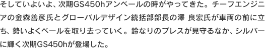 そしていよいよ、次期GS450hアンベールの時がやってきた。チーフエンジニアの金森善彦氏とグローバルデザイン統括部部長の澤良宏氏が車両の前に立ち、勢いよくベールを取り去っていく。鈴なりのプレスが見守るなか、シルバーに輝く次期GS450hが登場した。
