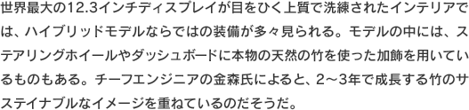 世界最大の12.3インチディスプレイが目をひく上質で洗練されたインテリアでは、ハイブリッドモデルならではの装備が多々見られる。モデルの中には、ステアリングホイールやダッシュボードに本物の天然の竹を使った加飾を用いているものもある。チーフエンジニアの金森氏によると、2〜3年で成長する竹のサステイナブルなイメージを重ねているのだそうだ。