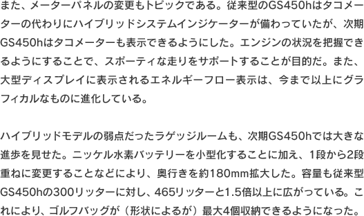 また、メーターパネルの変更もトピックである。従来型のGS450hはタコメーターの代わりにハイブリッドシステムインジケーターが備わっていたが、次期GS450hはタコメーターも表示できるようにした。エンジンの状況を把握できるようにすることで、スポーティな走りをサポートすることが目的だ。また、大型ディスプレイに表示されるエネルギーフロー表示は、今まで以上にグラフィカルなものに進化している。ハイブリッドモデルの弱点だったラゲッジルームも、次期GS450hでは大きな進歩を見せた。ニッケル水素バッテリーを小型化することに加え、1段から2段重ねに変更することなどにより、奥行きを約180mm拡大した。容量も従来型GS450hの300リッターに対し、465リッターと1.5倍以上に広がっている。これにより、ゴルフバッグが（形状によるが）最大4個収納できるようになった。