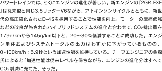 パワートレインでは、とくにエンジンの進化が著しい。新エンジンの「2GR-FXE」は従来型と同じ3.5リッターV6ながら、アトキンソンサイクルとともに、新世代の高圧縮化されたD-4Sを採用することで性能を向上。モーターの摩擦低減などの改良が施されたハイブリッドシステムの進化と合わせて、CO2排出量を179g/kmから145g/km以下と、20〜30％低減することに成功した。エンジン単体およびシステムトータルの出力はわずかに下がっているものの、0-100km/h：5.9秒という加速性能を維持している。チーフエンジニアの金森氏によると「加速性能は従来レベルを保ちながら、エンジンの進化分はすべてCO2削減に充てた」そうだ。