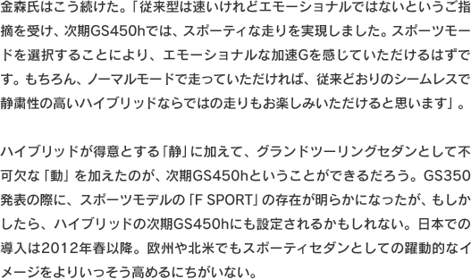 金森氏はこう続けた。「従来型は速いけれどエモーショナルではないというご指摘を受け、次期GS450hでは、スポーティな走りを実現しました。スポーツモードを選択することにより、エモーショナルな加速Gを感じていただけるはずです。もちろん、ノーマルモードで走っていただければ、従来どおりのシームレスで静粛性の高いハイブリッドならではの走りもお楽しみいただけると思います」。ハイブリッドが得意とする「静」に加えて、グランドツーリングセダンとして不可欠な「動」を加えたのが、次期GS450hということができるだろう。GS350発表の際に、スポーツモデルの「F　SPORT」の存在が明らかになったが、もしかしたら、ハイブリッドの次期GS450hにも設定されるかもしれない。日本での導入は2012年春以降。欧州や北米でもスポーティセダンとしての躍動的なイメージをよりいっそう高めるにちがいない。