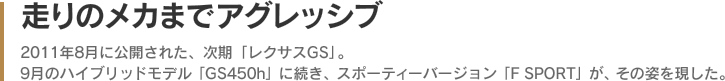 走りのメカまでアグレッシブ - 2011年8月に公開された、次期「レクサスGS」。9月のハイブリッドモデル「GS450h」に続き、スポーティーバージョン「F SPORT」が、その姿を現した。