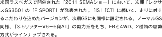 米国ラスベガスで開催された「2011 SEMAショー」において、次期「レクサスGS350」の「F SPORT」が発表された。「IS」「CT」に続いて、走りに対するこだわりを込めたバージョンが、次期GSにも同様に設定される。ノーマルGS同様、「3.5リッターV6＋6段AT」の動力系をもち、FRと4WD、2種類の駆動方式がラインナップされる。