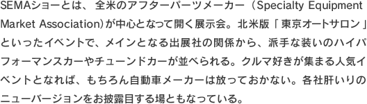 SEMAショーとは、全米のアフターパーツメーカー（Specialty Equipment Market Association）が中心となって開く展示会。北米版「東京オートサロン」といったイベントで、メインとなる出展社の関係から、派手な装いのハイパフォーマンスカーやチューンドカーが並べられる。クルマ好きが集まる人気イベントとなれば、もちろん自動車メーカーは放っておかない。各社肝いりのニューバージョンをお披露目する場ともなっている。