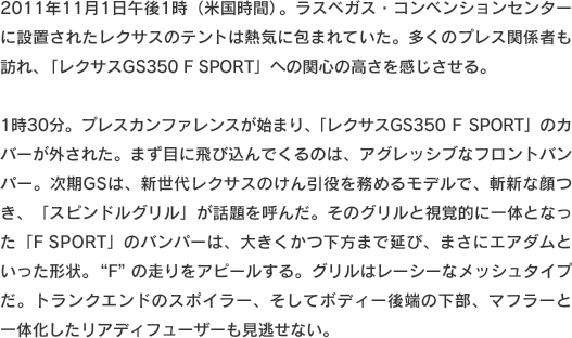 2011年11月1日午後1時（米国時間）。ラスベガス・コンベンションセンターに設置されたレクサスのテントは熱気に包まれていた。多くのプレス関係者も訪れ、「レクサスGS350 F SPORT」への関心の高さを感じさせる。1時30分。プレスカンファレンスが始まり、「レクサスGS350 F SPORT」のカバーが外された。まず目に飛び込んでくるのは、アグレッシブなフロントバンパー。次期GSは、新世代レクサスのけん引役を務めるモデルで、斬新な顔つき、「スピンドルグリル」が話題を呼んだ。そのグリルと視覚的に一体となった「F SPORT」のバンパーは、大きくかつ下方まで延び、まさにエアダムといった形状。“F”の走りをアピールする。グリルはレーシーなメッシュタイプだ。トランクエンドのスポイラー、そしてボディー後端の下部、マフラーと一体化したリアディフューザーも見逃せない。