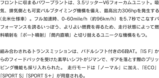 フロントに収まるパワープラントは、3.5リッターV6フォーカムユニット。吸気、排気側とも可変バルブタイミング機構を備え、最高出力306hpを発生する（北米仕様車）。フル加速時、0-60mile/h（約96km/h）を5.7秒でこなすパフォーマンスを誇るいっぽう、よりよい燃費を得るため、走行状態によって燃料噴射を「ポート噴射」「筒内直噴」と切り替えるユニークな機構をもつ。組み合わされるトランスミッションは、パドルシフト付きの6段AT。「IS F」からのフィードバックを受けた素早いシフトがジマンで、ギアを落とす際のブリッピング機能も採り入れられた。走行モードは「ノーマル」に加え、「ECO」「SPORT S」「SPORT S＋」が用意される。