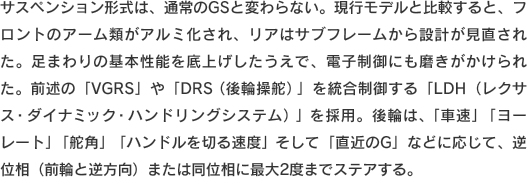 サスペンション形式は、通常のGSと変わらない。現行モデルと比較すると、フロントのアーム類がアルミ化され、リアはサブフレームから設計が見直された。足まわりの基本性能を底上げしたうえで、電子制御にも磨きがかけられた。前述の「VGRS」や「DRS（後輪操舵）」を統合制御する「LDH（レクサス・ダイナミック・ハンドリングシステム）」を採用。後輪は、「車速」「ヨーレート」「舵角」「ハンドルを切る速度」そして「直近のG」などに応じて、逆位相（前輪と逆方向）または同位相に最大2度までステアする。