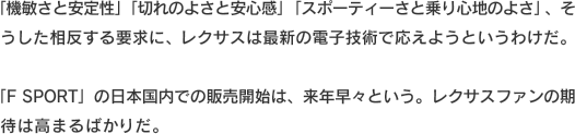 「機敏さと安定性」「切れのよさと安心感」「スポーティーさと乗り心地のよさ」、そうした相反する要求に、レクサスは最新の電子技術で応えようというわけだ。「F SPORT」の日本国内での販売開始は、来年早々という。レクサスファンの期待は高まるばかりだ。