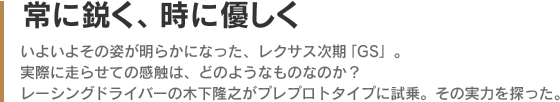 常に鋭く、時に優しく - いよいよその姿が明らかになった、レクサス次期「GS」。実際に走らせての感触は、どのようなものなのか？レーシングドライバーの木下隆之がプレプロトタイプに試乗。その実力を探った。