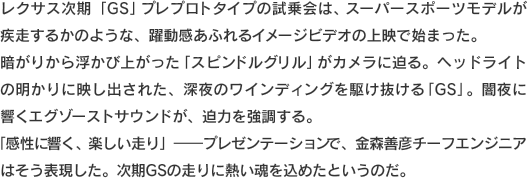レクサス次期「GS」プレプロトタイプの試乗会は、スーパースポーツモデルが疾走するかのような、躍動感あふれるイメージビデオの上映で始まった。暗がりから浮かび上がった「スピンドルグリル」がカメラに迫る。ヘッドライトの明かりに映し出された、深夜のワインディングを駆け抜ける「GS」。闇夜に響くエグゾーストサウンドが、迫力を強調する。「感性に響く、楽しい走り」-プレゼンテーションで、金森善彦チーフエンジニアはそう表現した。次期GSの走りに熱い魂を込めたというのだ。