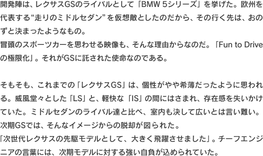 開発陣は、レクサスGSのライバルとして「BMW 5シリーズ」を挙げた。欧州を代表する“走りのミドルセダン”を仮想敵としたのだから、その行く先は、おの
ずと決まったようなもの。冒頭のスポーツカーを思わせる映像も、そんな理由からなのだ。「Fun to Driveの極限化」。それがGSに託された使命なのである。そもそも、これまでの「レクサスGS」は、個性がやや希薄だったように思われる。威風堂々とした「LS」と、軽快な「IS」の間にはさまれ、存在感を失いかけていた。ミドルセダンのライバル達と比べ、室内も決して広いとは言い難い。次期GSでは、そんなイメージからの脱却が図られた。「次世代レクサスの先駆モデルとして、大きく飛躍させました」。チーフエンジニアの言葉には、次期モデルに対する強い自負が込められていた。