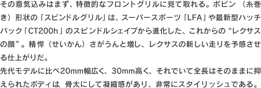 その意気込みはまず、特徴的なフロントグリルに見て取れる。ボビン（糸巻き）形状の「スピンドルグリル」は、スーパースポーツ「LFA」や最新型ハッチバック「CT200h」のスピンドルシェイプから進化した、これからの“レクサスの顔”。精悍（せいかん）さがうんと増し、レクサスの新しい走りを予感させる仕上がりだ。先代モデルに比べ20mm幅広く、30mm高く、それでいて全長はそのままに抑えられたボディは、骨太にして凝縮感があり、非常にスタイリッシュである。