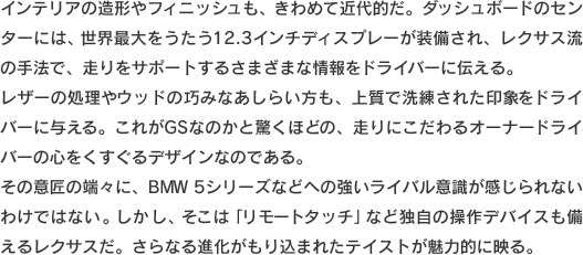 インテリアの造形やフィニッシュも、きわめて近代的だ。ダッシュボードのセンターには、世界最大をうたう12.3インチディスプレーが装備され、走りをサポートするさまざまな情報をドライバーに伝える。レザーの処理やウッドの巧みなあしらい方も、上質で洗練された印象をドライバーに与える。これがGSなのかと驚くほどの、走りにこだわるオーナードライバーの心をくすぐるデザインなのである。その意匠の端々に、BMW 5シリーズなどへの強いライバル意識が感じられないわけではない。しかし、そこは「リモートタッチ」など独自の操作デバイスも備えるレクサスだ。さらなる進化がもり込まれたテイストが魅力的に映る。