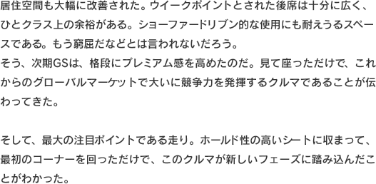 居住空間も大幅に改善された。ウイークポイントとされた後席は十分に広く、ひとクラス上の余裕がある。ショーファードリブン的な使用にも耐えうるスペースである。もう窮屈だなどとは言われないだろう。そう、次期GSは、格段にプレミアム感を高めたのだ。見て座っただけで、これからのグローバルマーケットで大いに競争力を発揮するクルマであることが伝わってきた。そして、最大の注目ポイントである走り。ホールド性の高いシートに収まって、最初のコーナーを回っただけで、このクルマが新しいフェーズに踏み込んだことがわかった。