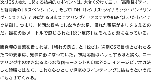 次期GSの走りに関する技術的なポイントは、大きく分けて三つ。「高剛性ボディ」と新開発の「サスペンション」、そしてLDH（レクサス・ダイナミック・ハンドリング・システム）と呼ばれる可変ステアリングとリアステアを組み合わせた「ハイテク制御」。つまり、強固な骨格にしなやかな足、優れた頭脳が走りを支えるのだ。最初の数メートルで感じられた「鋭い反応」はそれらが源になっている。開発陣の言葉を借りれば、「切れの良さ」と「鋭さ」。次期GSで目標とされたふたつの要素は、見事に形になっていた。初期応答はハッとするほど鋭く、コーナリング中の湧き出るような旋回モーメントも印象的だ。イメージビデオは決して誇張ではなく、これならひとりで深夜のワインディングに挑もうという気にもさせてくれる。