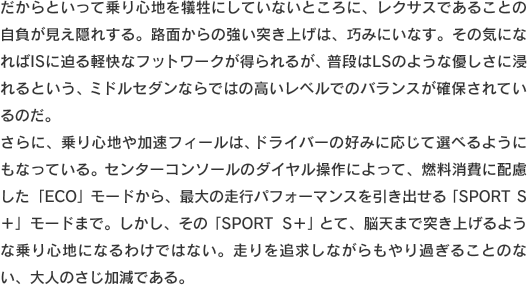 だからといって乗り心地を犠牲にしていないところに、レクサスであることの自負が見え隠れする。路面からの強い突き上げは、巧みにいなす。その気になればISに迫る軽快なフットワークが得られるが、普段はLSのような優しさに浸れるという、ミドルセダンならではの高いレベルでのバランスが確保されているのだ。さらに、乗り心地や加速フィールは、ドライバーの好みに応じて選べるようにもなっている。センターコンソールのダイヤル操作によって、燃料消費に配慮した「ECO」モードから、最大の走行パフォーマンスを引き出せる「SPORT S＋」モードまで。しかし、その「SPORT S＋」とて、脳天まで突き上げるような乗り心地になるわけではない。走りを追求しながらもやり過ぎることのない、大人のさじ加減である。