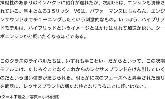 操縦性のあまりのインパクトに紹介が遅れたが、次期GSは、エンジンも洗練されている。基本となる3.5リッターV6は、パフォーマンスはもちろん、エンジンサウンドまでチューニングしたという刺激的なもの。いっぽう、ハイブリッドモデルは、ハイブリッドというイメージとはかけはなれて加速が鋭い。ターボエンジンかと疑いたくなるほどである。このクラスのライバルたちは、いずれも手ごわい。だからといって、この次期モデルには、たじろぐことなくこれからのレクサスブランドをけん引していくのだという強い信念が感じられる。明らかに次のフェーズへと昇華された走りを武器に、レクサスブランドの新たな柱となりうることに疑いはない。（文＝木下隆之／写真＝小林俊樹）