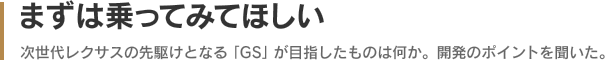 まずは乗ってみてほしい - 次世代レクサスの先駆けとなる「GS」が目指したものは何か。開発のポイントを聞いた。