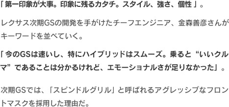 「第一印象が大事。印象に残るカタチ。スタイル、強さ、個性」。レクサス次期GSの開発を手がけたチーフエンジニア、金森善彦さんがキーワードを並べていく。「今のGSは速いし、特にハイブリッドはスムーズ。乗ると“いいクルマ”であることは分かるけれど、エモーショナルさが足りなかった」。次期GSでは、「スピンドルグリル」と呼ばれるアグレッシブなフロントマスクを採用した理由だ。