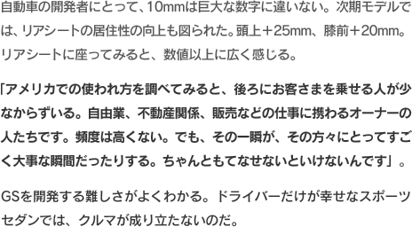 自動車の開発者にとって、10mmは巨大な数字に違いない。次期モデルでは、リアシートの居住性の向上も図られた。頭上＋25mm、膝前＋20mm。リアシートに座ってみると、数値以上に広く感じる。「アメリカでの使われ方を調べてみると、後ろにお客さまを乗せる人が少なからずいる。自由業、不動産関係、販売などの仕事に携わるオーナーの人たちです。頻度は高くない。でも、その一瞬が、その方々にとってすごく大事な瞬間だったりする。ちゃんともてなせないといけないんです」。GSを開発する難しさがよくわかる。ドライバーだけが幸せなスポーツセダンでは、クルマが成り立たないのだ。