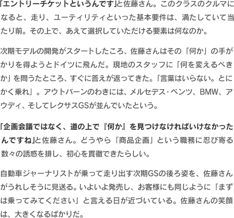 「エントリーチケットというんです」と佐藤さん。このクラスのクルマになると、走り、ユーティリティといった基本要件は、満たしていて当たり前。その上で、あえて選択していただける要素は何なのか。次期モデルの開発がスタートしたころ、佐藤さんはその「何か」の手がかりを得ようとドイツに飛んだ。現地のスタッフに「何を変えるべきか」を問うたところ、すぐに答えが返ってきた。「言葉はいらない。とにかく乗れ」。アウトバーンのわきには、メルセデス・ベンツ、BMW、アウディ、そしてレクサスGSが並んでいたという。「企画会議ではなく、道の上で『何か』を見つけなければいけなかったんですね」と佐藤さん。どうやら「商品企画」という職務に忍び寄る数々の誘惑を排し、初心を貫徹できたらしい。自動車ジャーナリストが乗って走り出す次期GSの後ろ姿を、佐藤さんがうれしそうに見送る。いよいよ発売し、お客様にも同じように「まずは乗ってみてください」と言える日が近づいている。佐藤さんの笑顔は、大きくなるばかりだ。
