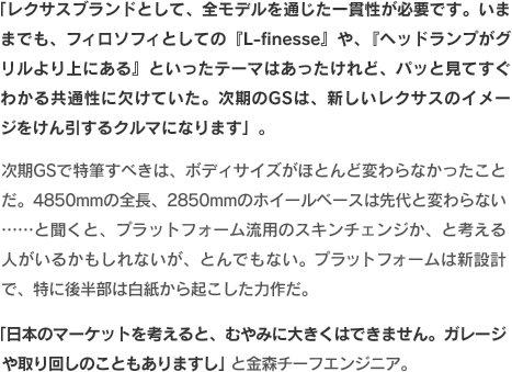 「レクサスブランドとして、全モデルを通じた一貫性が必要です。いままでも、フィロソフィとしての『L-finesse』や、『ヘッドランプがグリルより上にある』といったテーマはあったけれど、パッと見てすぐわかる共通性に欠けていた。次期のGSは、新しいレクサスのイメージをけん引するクルマになります」。次期GSで特筆すべきは、ボディサイズがほとんど変わらなかったことだ。4850mmの全長、2850mmのホイールベースは先代と変わらない……と聞くと、プラットフォーム流用のスキンチェンジか、と考える人がいるかもしれないが、とんでもない。プラットフォームは新設計で、特に後半部は白紙から起こした力作だ。「日本のマーケットを考えると、むやみに大きくはできません。ガレージや取り回しのこともありますし」と金森チーフエンジニア。