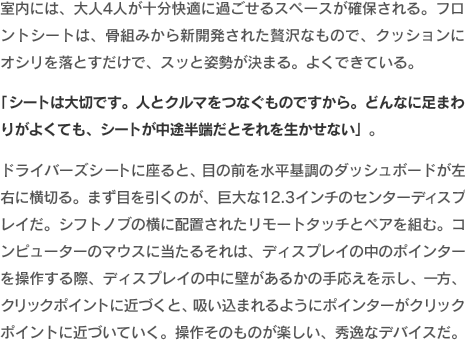 室内には、大人4人が十分快適に過ごせるスペースが確保される。フロントシートは、骨組みから新開発された贅沢なもので、クッションにオシリを落とすだけで、スッと姿勢が決まる。よくできている。「シートは大切です。人とクルマをつなぐものですから。どんなに足まわりがよくても、シートが中途半端だとそれを生かせない」。ドライバーズシートに座ると、目の前を水平基調のダッシュボードが左右に横切る。まず目を引くのが、巨大な12.3インチのセンターディスプレイだ。シフトノブの横に配置されたリモートタッチとペアを組む。コンピューターのマウスに当たるそれは、ディスプレイの中のポインターを操作する際、ディスプレイの中に壁があるかの手応えを示し、一方、クリックポイントに近づくと、吸い込まれるようにポインターがクリックポイントに近づいていく。操作そのものが楽しい、秀逸なデバイスだ。
