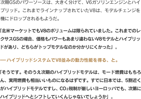 次期GSのパワーソースは、大きく分けて、V6ガソリンエンジンとハイブリッド。これまでラインナップされていたV8は、モデルチェンジを機にドロップされるもようだ。「北米マーケットでもV8のボリュームは限られていました。これまでのレクサスGSの場合、価格もパワーもあまり違わないV8モデルとハイブリッドがあり、どちらがトップモデルなのか分かりにくかった」。-ハイブリッドシステムでV8並みの動力性能を得る、と。「そうです。そのうえ次期のハイブリッドモデルは、モード燃費はもちろん、実用燃費も相当いいものになるはずです。すでに日本では、5割近くがハイブリッドモデルですし、CO2税制が厳しいヨーロッパでも、次第にハイブリッドへとシフトしていくんじゃないでしょうか」。