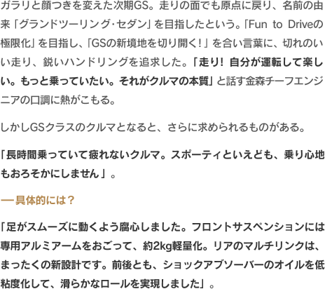 ガラリと顔つきを変えた次期GS。走りの面でも原点に戻り、名前の由来「グランドツーリング・セダン」を目指したという。「Fun to Driveの極限化」を目指し、「GSの新境地を切り開く！」を合い言葉に、切れのいい走り、鋭いハンドリングを追求した。「走り！　自分が運転して楽しい。もっと乗っていたい。それがクルマの本質」と話す金森チーフエンジニアの口調に熱がこもる。しかしGSクラスのクルマとなると、さらに求められるものがある。「長時間乗っていて疲れないクルマ。スポーティといえども、乗り心地もおろそかにしません」。-具体的には？「足がスムーズに動くよう腐心しました。フロントサスペンションには専用アルミアームをおごって、約2kg軽量化。リアのマルチリンクは、まったくの新設計です。前後とも、ショックアブソーバーのオイルを低粘度化して、滑らかなロールを実現しました」。