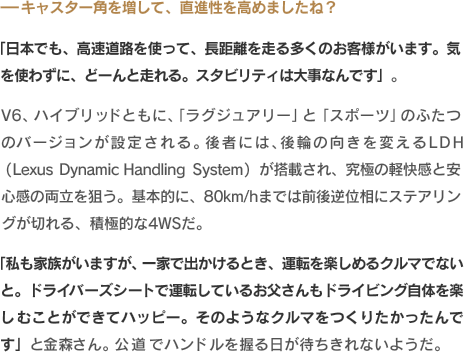 -キャスター角を増して、直進性を高めましたね？「日本でも、高速道路を使って、長距離を走る多くのお客様がいます。気を使わずに、どーんと走れる。スタビリティは大事なんです」。V6、ハイブリッドともに、「ラグジュアリー」と「スポーツ」のふたつのバージョンが設定される。後者には、後輪の向きを変えるLDH（Lexus Dynamic Handling System）が搭載され、究極の軽快感と安心感の両立を狙う。基本的に、80km/hまでは前後逆位相にステアリングが切れる、積極的な4WSだ。「私も家族がいますが、一家で出かけるとき、運転を楽しめるクルマでないと。ドライバーズシートで運転しているお父さんもドライビング自体を楽しむことができてハッピー。そのようなクルマをつくりたかったんです」と金森さん。公道でハンドルを握る日が待ちきれないようだ。