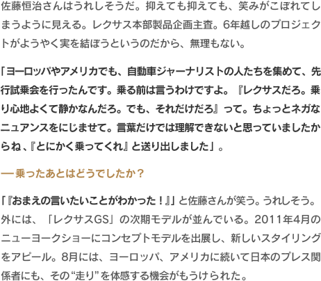 佐藤恒治さんはうれしそうだ。抑えても抑えても、笑みがこぼれてしまうように見える。レクサス本部製品企画主査。6年越しのプロジェクトがようやく実を結ぼうというのだから、無理もない。「ヨーロッパやアメリカでも、自動車ジャーナリストの人たちを集めて、先行試乗会を行ったんです。乗る前は言うわけですよ。『レクサスだろ。乗り心地よくて静かなんだろ。でも、それだけだろ』って。ちょっとネガなニュアンスをにじませて。言葉だけでは理解できないと思っていましたからね、『とにかく乗ってくれ』と送り出しました」。-乗ったあとはどうでしたか？「『おまえの言いたいことがわかった！』」と佐藤さんが笑う。うれしそう。外には、「レクサスGS」の次期モデルが並んでいる。2011年4月のニューヨークショーにコンセプトモデルを出展し、新しいスタイリングをアピール。8月には、ヨーロッパ、アメリカに続いて日本のプレス関係者にも、その“走り”を体感する機会がもうけられた。