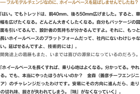 -フルモデルチェンジなのに、ホイールベースを延ばしませんでしたね？「はい。でもトレッドは、前40mm、後ろ50mm広げました。すると、車幅を広げたくなる。どんどん大きくしたくなる。自分もパッケージの図面を引いてるんで、設計者の気持ちが分かるんですよ。それに、もっと長いホイールベースのプラットフォームだって、社内にないわけじゃない。延ばせるんですよ、技術的には」。開発途上の葛藤もまた、いまでは喜びの源泉になっているのだろう。「ホイールベースを長くすれば、乗り心地はよくなる。分かってる。やれる。でも、本当にやったほうがいいのか？　金森（善彦チーフエンジニア）のチャレンジだったわけです。安易にその方向に進んだら、走りの切れ味、鋭さが失われてしまう。『味』がなくなっていく」。
