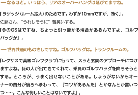 -なるほど。いっぽう、リアのオーバーハングは延びてますね。「ラゲッジ（ルーム拡大）のためです。わずか10mmですが、効く」。佐藤さん、“うれしそうに”苦笑いする。「今のGSはですね、ちょっと引っ掛かる場合があるんですよ、ゴルフバッグが」。-世界共通のものさしですね。ゴルフバッグは。トランクルームの。「レクサスで高級ゴルフクラブに行って、スッと玄関のアプローチにつけますよね。係の人が出てきてくれて、乗員のゴルフバッグを降ろそうとする。ところが、うまく出せないことがある。しょうがないからオーナーの自分が後ろへまわって、『コツがあるんだ』とかなんとか言いつつ……。こんな悔しいことはないですよ」。