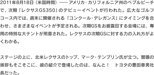 2011年8月18日（米国時間）-　アメリカ・カリフォルニア州のペブルビーチで、次期「レクサスGS350」のデビューイベントが行われた。広大なゴルフコース内では、週末に開催される「コンクール・デレガンス」にタイミングを合わせ、さまざまなイベントが予定される。次期GSをお披露目する会場には、専用の特別な大テントが用意された。レクサスの次期GSに対する力の入れ方がよくわかる。ステージの上に、北米レクサスのトップ、マーク・テンプリン氏が立つ。冒頭の挨拶もそこそこに、彼の紹介で登場したのは、なんと！　トヨタの豊田章男社長だった。