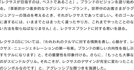 「レクサスが目指すのは、ベストであること」。ブランドのビジョンを語り始める。「革新的かつ進歩的なラグジュアリーブランド。世界中のお客さまがラグジュアリーの頂点を考えるとき、それがレクサスであってほしい。そのゴールに達するには、いままでとはまったく違ったやり方、これまでやったことのない方法を取らねばなりません」と、レクサスブランドに対する思いを語る。レクサスGSについては、「われわれのクルマに対する情熱を表し、心動かす、レクサス・ニュージェネレーションの第一号車。ブランドの新しい方向性を指し示すモデルになります」と、その重要性を印象付ける。さらに、「もっとも大事なのがスピンドルグリル。それこそが、レクサスのデザインが完全に変わったことのシンボルなのです」と、アグレッシブな顔つきを強調した。