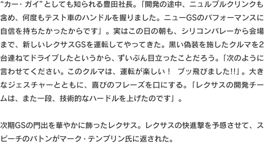 “カー・ガイ”としても知られる豊田社長。「開発の途中、ニュルブルクリンクも含め、何度もテスト車のハンドルを握りました。ニューGSのパフォーマンスに自信を持ちたかったからです」。実はこの日の朝も、シリコンバレーから会場まで、新しいレクサスGSを運転してやってきた。黒い偽装を施したクルマを2台連ねてドライブしたというから、ずいぶん目立ったことだろう。「次のように言わせてください。このクルマは、運転が楽しい！　ブッ飛びました!!」。大きなジェスチャーとともに、喜びのフレーズを口にする。「レクサスの開発チームは、また一段、技術的なハードルを上げたのです」次期GSの門出を華やかに飾ったレクサス。レクサスの快進撃を予感させて、スピーチのバトンがマーク・テンプリン氏に返された。