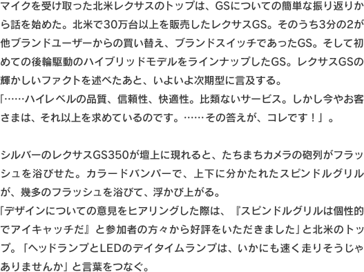 マイクを受け取った北米レクサスのトップは、GSについての簡単な振り返りから話を始めた。北米で30万台以上を販売したレクサスGS。そのうち3分の2が他ブランドユーザーからの買い替え、ブランドスイッチであったGS。そして初めての後輪駆動のハイブリッドモデルをラインナップしたGS。レクサスGSの輝かしいファクトを述べたあと、いよいよ次期型に言及する。「……ハイレベルの品質、信頼性、快適性。比類ないサービス。しかし今やお客さまは、それ以上を求めているのです。……その答えが、コレです！」。シルバーのレクサスGS350が壇上に現れると、たちまちカメラの砲列がフラッシュを浴びせた。カラードバンパーで、上下に分かたれたスピンドルグリルが、幾多のフラッシュを浴びて、浮かび上がる。「デザインについての意見をヒアリングした際は、『スピンドルグリルは個性的でアイキャッチだ』と参加者の方々から好評をいただきました」と北米のトップ。「ヘッドランプとLEDのデイタイムランプは、いかにも速く走りそうじゃありませんか」と言葉をつなぐ。