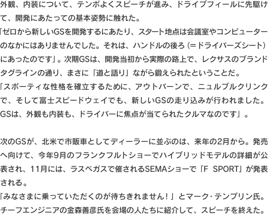外観、内装について、テンポよくスピーチが進み、ドライブフィールに先駆けて、開発にあたっての基本姿勢に触れた。「ゼロから新しいGSを開発するにあたり、スタート地点は会議室やコンピューターのなかにはありませんでした。それは、ハンドルの後ろ（＝ドライバーズシート）にあったのです」。次期GSは、開発当初から実際の路上で、レクサスのブランドタグラインの通り、まさに「道と語り」ながら鍛えられたということだ。「スポーティな性格を確立するために、アウトバーンで、ニュルブルクリンクで、そして富士スピードウェイでも、新しいGSの走り込みが行われました。GSは、外観も内装も、ドライバーに焦点が当てられたクルマなのです」。次のGSが、北米で市販車としてディーラーに並ぶのは、来年の2月から。発売へ向けて、今年9月のフランクフルトショーでハイブリッドモデルの詳細が公表され、11月には、ラスベガスで催されるSEMAショーで「F SPORT」が発表される。「みなさまに乗っていただくのが待ちきれません！」とマーク・テンプリン氏。チーフエンジニアの金森善彦氏を会場の人たちに紹介して、スピーチを終えた。