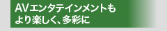 AVエンタテインメントもより楽しく、多彩に