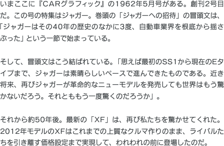 いまここに『CARグラフィック』の1962年5月号がある。創刊2号目だ。この号の特集はジャガー。巻頭の「ジャガーへの招待」の冒頭文は、「ジャガーはその40年の歴史のなかに3度、自動車業界を根底から揺さぶった」という一節で始まっている。そして、冒頭文はこう結ばれている。「思えば最初のSS1から現在のEタイプまで、ジャガーは素晴らしいペースで進んできたものである。近き将来、再びジャガーが革命的なニューモデルを発売しても世界はもう驚かないだろう。それとももう一度驚くのだろうか」。それから約50年後。最新の「XF」は、再び私たちを驚かせてくれた。2012年モデルのXFはこれまでの上質なクルマ作りのまま、ライバルたちを引き離す価格設定まで実現して、われわれの前に登場したのだ。