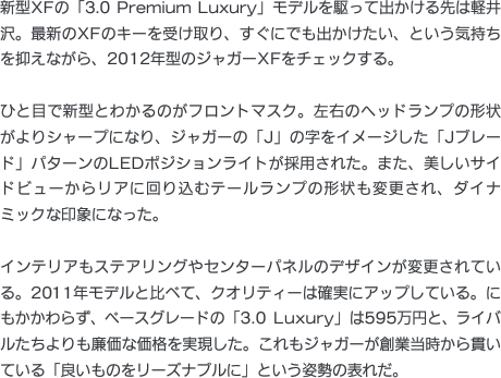 新型XFの「3.0 Premium Luxury」モデルを駆って出かける先は軽井沢。最新のXFのキーを受け取り、すぐにでも出かけたい、という気持ちを抑えながら、2012年型のジャガーXFをチェックする。ひと目で新型とわかるのがフロントマスク。左右のヘッドランプの形状がよりシャープになり、ジャガーの「J」の字をイメージした「Jブレード」パターンのLEDポジションライトが採用された。また、美しいサイドビューからリアに回り込むテールランプの形状も変更され、ダイナミックな印象になった。インテリアもステアリングやセンターパネルのデザインが変更されている。2011年モデルと比べて、クオリティーは確実にアップしている。にもかかわらず、ベースグレードの「3.0 Luxury」は595万円と、ライバルたちよりも廉価な価格を実現した。これもジャガーが創業当時から貫いている「良いものをリーズナブルに」という姿勢の表れだ。