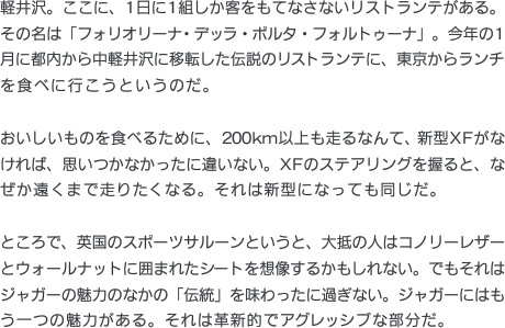 軽井沢。ここに、1日に1組しか客をもてなさないリストランテがある。その名は「フォリオリーナ・デッラ・ポルタ・フォルトゥーナ」。今年の1月に都内から中軽井沢に移転した伝説のリストランテに、東京からランチを食べに行こうというのだ。おいしいものを食べるために、200km以上も走るなんて、新型XFがなければ、思いつかなかったに違いない。XFのステアリングを握ると、なぜか遠くまで走りたくなる。それは新型になっても同じだ。ところで、英国のスポーツサルーンというと、大抵の人はコノリーレザーとウォールナットに囲まれたシートを想像するかもしれない。でもそれはジャガーの魅力のなかの「伝統」を味わったに過ぎない。ジャガーにはもう一つの魅力がある。それは革新的でアグレッシブな部分だ。