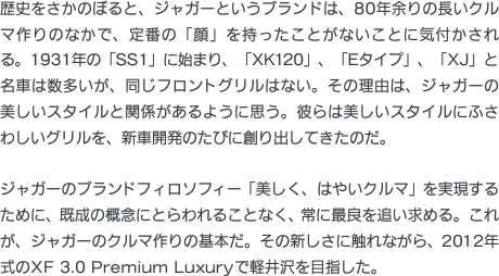 歴史をさかのぼると、ジャガーというブランドは、80年余りの長いクルマ作りのなかで、定番の「顔」を持ったことがないことに気付かされる。1931年の「SS1」に始まり、「XK120」、「Eタイプ」、「XJ」と名車は数多いが、同じフロントグリルはない。その理由は、ジャガーの美しいスタイルと関係があるように思う。彼らは美しいスタイルにふさわしいグリルを、新車開発のたびに創り出してきたのだ。ジャガーのブランドフィロソフィー「美しく、はやいクルマ」を実現するために、既成の概念にとらわれることなく、常に最良を追い求める。これが、ジャガーのクルマ作りの基本だ。その新しさに触れながら、2012年式のXF 3.0 Premium Luxuryで軽井沢を目指した。
