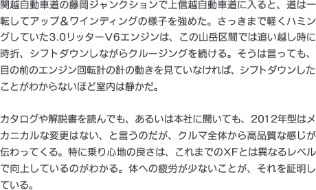 関越自動車道の藤岡ジャンクションで上信越自動車道に入ると、道は一転してアップ＆ワインディングの様子を強めた。さっきまで軽くハミングしていた3.0リッターV6エンジンは、この山岳区間では追い越し時に時折、シフトダウンしながらクルージングを続ける。そうは言っても、目の前のエンジン回転計の針の動きを見ていなければ、シフトダウンしたことがわからないほど室内は静かだ。カタログや解説書を読んでも、あるいは本社に聞いても、2012年型はメカニカルな変更はない、と言うのだが、クルマ全体から高品質な感じが伝わってくる。特に乗り心地の良さは、これまでのXFとは異なるレベルで向上しているのがわかる。体への疲労が少ないことが、それを証明している。