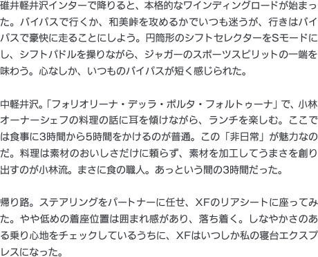 碓井軽井沢インターで降りると、本格的なワインディングロードが始まった。バイパスで行くか、和美峠を攻めるかでいつも迷うが、行きはバイパスで豪快に走ることにしよう。円筒形のシフトセレクターをSモードにし、シフトパドルを操りながら、ジャガーのスポーツスピリットの一端を味わう。心なしか、いつものバイパスが短く感じられた。中軽井沢。「フォリオリーナ・デッラ・ポルタ・フォルトゥーナ」で、小林オーナーシェフの料理の話に耳を傾けながら、ランチを楽しむ。ここでは食事に3時間から5時間をかけるのが普通。この「非日常」が魅力なのだ。料理は素材のおいしさだけに頼らず、素材を加工してうまさを創り出すのが小林流。まさに食の職人。あっという間の3時間だった。帰り路。ステアリングをパートナーに任せ、XFのリアシートに座ってみた。やや低めの着座位置は囲まれ感があり、落ち着く。しなやかさのある乗り心地をチェックしているうちに、XFはいつしか私の寝台エクスプレスになった。。