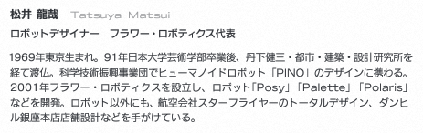 松井 龍哉 Tatsuya Matsui　ロボットデザイナー フラワー・ロボティクス代表　1969年東京生まれ。91年日本大学芸術学部卒業後、丹下健三・都市・建築・設計研究所を経て渡仏。科学技術振興事業団でヒューマノイドロボット「PINO」のデザインに携わる。2001年フラワー・ロボティクスを設立し、ロボット「Posy」「Palette」「Polaris」などを開発。ロボット以外にも、航空会社スターフライヤーのトータルデザイン、ダンヒル銀座本店店舗設計などを手がけている。