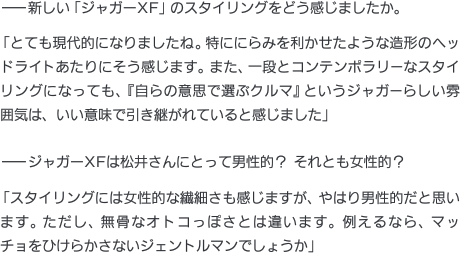 ——新しい「ジャガーXF」のスタイリングをどう感じましたか。「とても現代的になりましたね。特ににらみを利かせたような造形のヘッドライトあたりにそう感じます。また、一段とコンテンポラリーなスタイリングになっても、『自らの意思で選ぶクルマ』というジャガーらしい雰囲気は、いい意味で引き継がれていると感じました」——ジャガーXFは松井さんにとって男性的？ それとも女性的？「スタイリングには女性的な繊細さも感じますが、やはり男性的だと思います。ただし、無骨なオトコっぽさとは違います。例えるなら、マッチョをひけらかさないジェントルマンでしょうか」