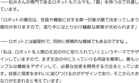 ——松井さんの専門であるロボットもクルマも、「顔」を持つ点で共通しています。「ロボットの場合は、性能や機能に対する第一印象が顔で決まってしまう傾向がありますので、造り手にはとりわけ繊細な感覚が求められます」——ロボットとは論理的で、同時に感情的な機械でもあるのですね。「私は、ロボットを人間の生活の中に取り入れていくというテーマでデザインしていますので、まず生活の中に入っていける用途を模索し、最もシンプルな機能をデザインして、必要な技術を開発する方法をとっています。技術と現実をきれいに結びつけるのがデザインであり、そこから大きな力が生まれると考えています」